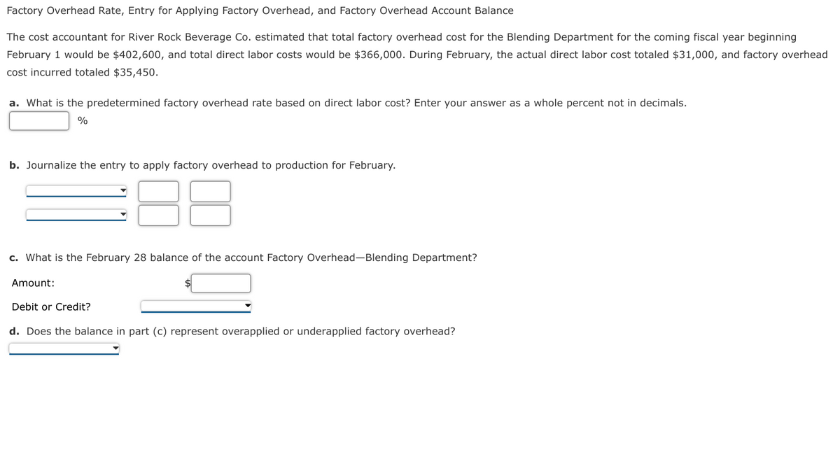 Factory Overhead Rate, Entry for Applying Factory Overhead, and Factory Overhead Account Balance
The cost accountant for River Rock Beverage Co. estimated that total factory overhead cost for the Blending Department for the coming fiscal year beginning
February 1 would be $402,600, and total direct labor costs would be $366,000. During February, the actual direct labor cost totaled $31,000, and factory overhead
cost incurred totaled $35,450.
a. What is the predetermined factory overhead rate based on direct labor cost? Enter your answer as a whole percent not in decimals.
%
b. Journalize the entry to apply factory overhead to production for February.
c. What is the February 28 balance of the account Factory Overhead-Blending Department?
Amount:
Debit or Credit?
d. Does the balance in part (c) represent overapplied or underapplied factory overhead?
