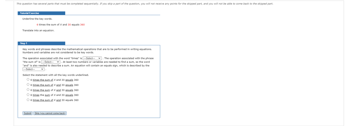 This question has several parts that must be completed sequentially. If you skip a part of the question, you will not receive any points for the skipped part, and you will not be able to come back to the skipped part.
Tutorial Exercise
Underline the key words.
6 times the sum of X and 30 equals 360
Translate into an equation.
Step 1
Key words and phrases describe the mathematical operations that are to be performed in writing equations.
Numbers and variables are not considered to be key words.
The operation associated with the word "times" is --Select---
"the sum of" is ---Select---
v. The operation associated with the phrase
v. At least two numbers or variables are needed to find a sum, so the word
"and" is also needed to describe a sum. An equation will contain an equals sign, which is described by the
--Select---
Select the statement with all the key words underlined.
O 6 times the sum of X and 30 equals 360
6 times the sum of X and 30 equals 360
6 times the sum of X and 30 equals 360
O 6 times the sum of X and 30 equals 360
6 times the sum of X and 30 equals 360
Submit
Skip (you cannot come back)
