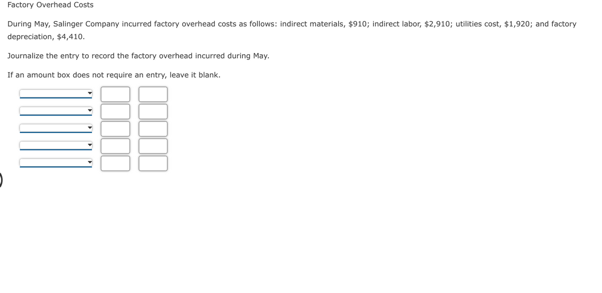 Factory Overhead Costs
During May, Salinger Company incurred factory overhead costs as follows: indirect materials, $910; indirect labor, $2,910; utilities cost, $1,920; and factory
depreciation, $4,410.
Journalize the entry to record the factory overhead incurred during May.
If an amount box does not require an entry, leave it blank.
