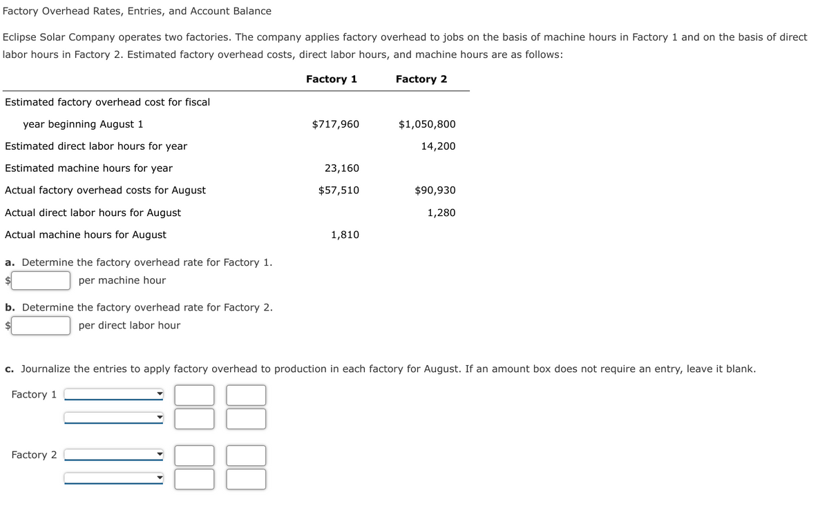 Factory Overhead Rates, Entries, and Account Balance
Eclipse Solar Company operates two factories. The company applies factory overhead to jobs on the basis of machine hours in Factory 1 and on the basis of direct
labor hours in Factory 2. Estimated factory overhead costs, direct labor hours, and machine hours are as follows:
Factory 1
Factory 2
Estimated factory overhead cost for fiscal
year beginning August 1
$717,960
$1,050,800
Estimated direct labor hours for year
14,200
Estimated machine hours for year
23,160
Actual factory overhead costs for August
$57,510
$90,930
Actual direct labor hours for August
1,280
Actual machine hours for August
1,810
a. Determine the factory overhead rate for Factory 1.
per machine hour
b. Determine the factory overhead rate for Factory 2.
per direct labor hour
c. Journalize the entries to apply factory overhead to production in each factory for August. If an amount box does not require an entry, leave it blank.
Factory 1
Factory 2

