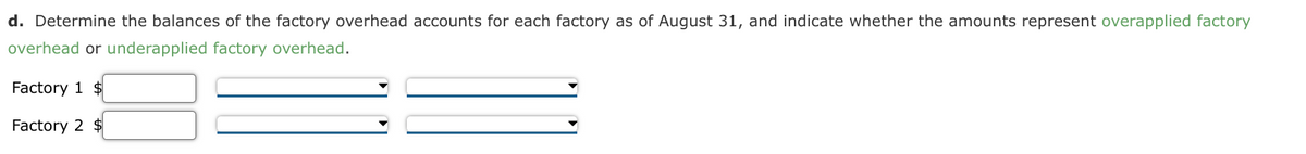 d. Determine the balances of the factory overhead accounts for each factory as of August 31, and indicate whether the amounts represent overapplied factory
overhead or underapplied factory overhead.
Factory 1 $
Factory 2 $
