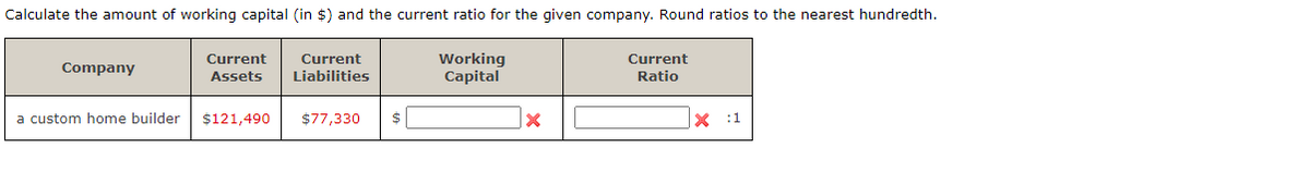 Calculate the amount of working capital (in $) and the current ratio for the given company. Round ratios to the nearest hundredth.
Current
Company
Current
Assets
Current
Liabilities
Working
Capital
Ratio
a custom home builder $121,490
$77,330 $
X :1
x