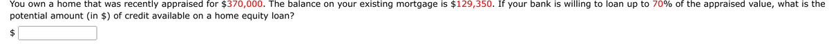 You own a home that was recently appraised for $370,000. The balance on your existing mortgage is $129,350. If your bank is willing to loan up to 70% of the appraised value, what is the
potential amount (in $) of credit available on a home equity loan?
2$
