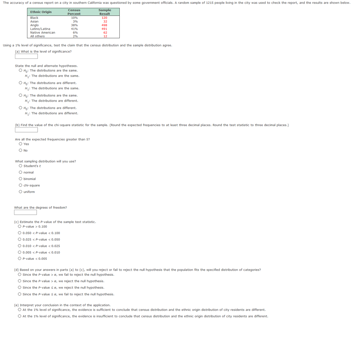 The accuracy of a census report on a city in southern California was questioned by some government officials. A random sample of 1215 people living in the city was used to check the report, and the results are shown below.
Sample
Result
Census
Ethnic Origin
Percent
Black
10%
120
Asian
3%
32
Anglo
Latino/Latina
Native American
All others
38%
498
41%
491
6%
62
2%
12
Using a 1% level of significance, test the claim that the census distribution and the sample distribution agree.
(a) What is the level of significance?
State the null and alternate hypotheses.
O Ho: The distributions are the same.
H: The distributions are the same.
O Hn: The distributions are different.
H,: The distributions are the same.
O Ho: The distributions are the same.
H,: The distributions are different.
O Ho: The distributions are different.
H,: The distributions are different.
(b) Find the value of the chi-square statistic for the sample. (Round the expected frequencies to at least three decimal places. Round the test statistic to three decimal places.)
Are all the expected frequencies greater than 5?
O Yes
O No
What sampling distribution will you use?
O Student's t
O normal
binomial
O chi-square
O uniform
What are the degrees of freedom?
(c) Estimate the P-value of the sample test statistic.
O p-value > 0.100
O 0.050 < P-value < 0.100
O 0.025 < P-value < 0.050
O 0.010 < p-value < 0.025
O 0.005 < P-value < 0.010
O P-value < 0.005
(d) Based on your answers in parts (a) to (c), will you reject or fail to reject the null hypothesis that the population fits the specified distribution of categories?
O since the P-value > a, we fail to reject the null hypothesis.
O since the P-value > a, we reject the null hypothesis.
O since the P-value <a, we reject the null hypothesis.
O Since the P-value sa, we fail to reject the null hypothesis.
(e) Interpret your conclusion in the context of the application.
O At the 1% level of significance, the evidence is sufficient to conclude that census distribution and the ethnic origin distribution of city residents are different.
O At the 1% level of significance, the evidence is insufficient to conclude that census distribution and the ethnic origin distribution of city residents are different.
