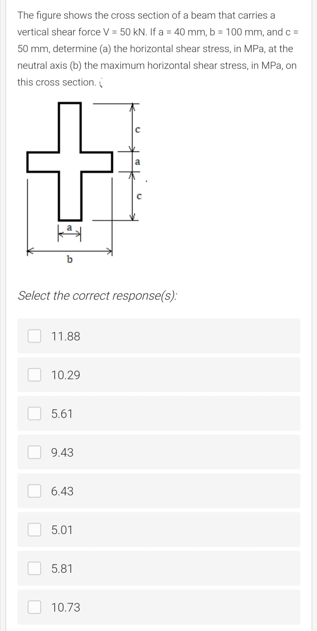 The figure shows the cross section of a beam that carries a
vertical shear force V = 50 kN. If a = 40 mm, b = 100 mm, and c =
50 mm, determine (a) the horizontal shear stress, in MPa, at the
neutral axis (b) the maximum horizontal shear stress, in MPa, on
this cross section.
a
b
Select the correct response(s):
11.88
10.29
5.61
9.43
6.43
5.01
5.81
10.73
