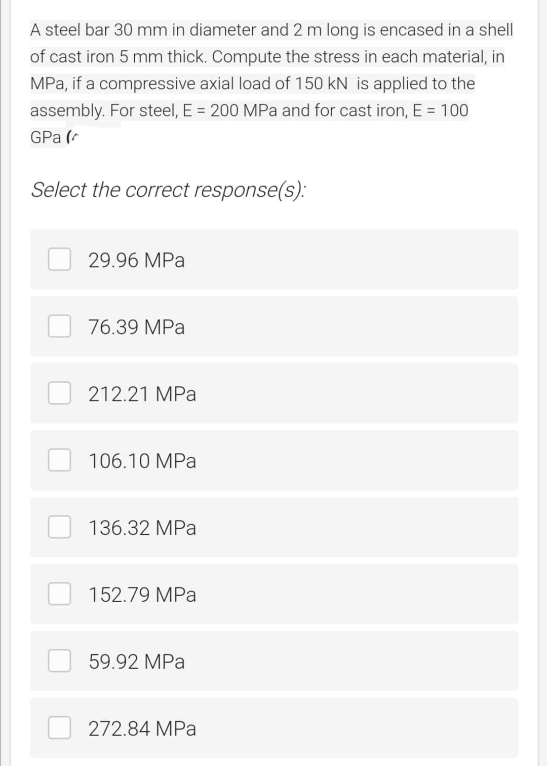A steel bar 30 mm in diameter and 2 m long is encased in a shell
of cast iron 5 mm thick. Compute the stress in each material, in
MPa, if a compressive axial load of 150 kN is applied to the
assembly. For steel, E = 200 MPa and for cast iron, E = 100
%3D
GPa (
Select the correct response(s):
29.96 MPa
76.39 MPa
212.21 MPa
106.10 MPa
136.32 MPa
152.79 MPa
59.92 MPa
272.84 MPa
