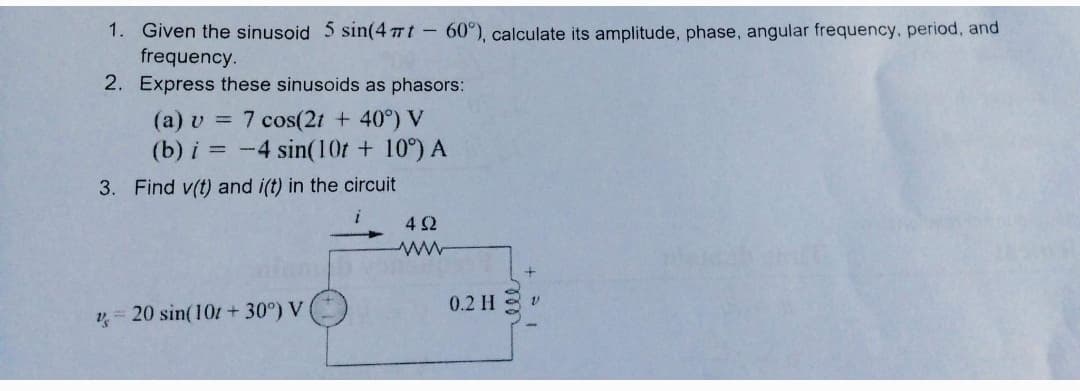 1. Given the sinusoid 5 sin(4 77t-60°), calculate its amplitude, phase, angular frequency, period, and
frequency.
2. Express these sinusoids as phasors:
(a) v = 7 cos(2t + 40°) V
(b) i = -4 sin(10t + 10°) A
3. Find v(t) and i(t) in the circuit
4Ω
0.2 H
v= 20 sin(101+30°) V
