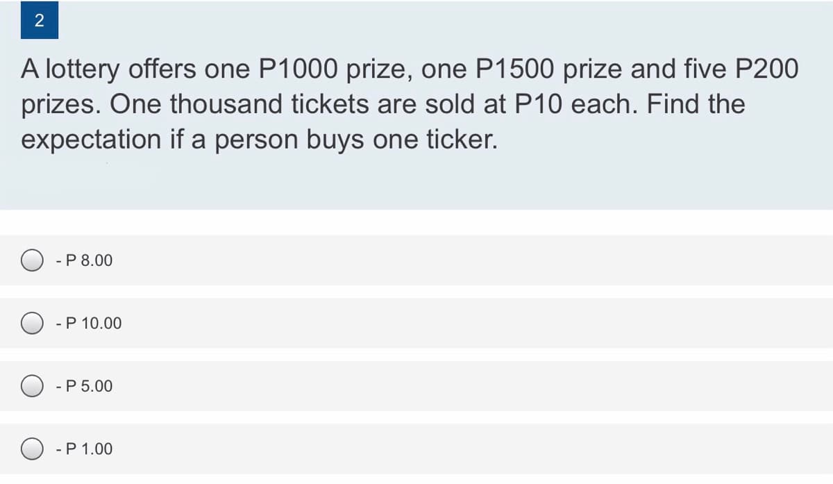 2
A lottery offers one P1000 prize, one P1500 prize and five P200
prizes. One thousand tickets are sold at P10 each. Find the
expectation if a person buys one ticker.
- P 8.00
- P 10.00
- P 5.00
O - P 1.00
