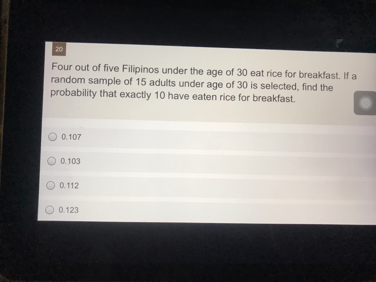 20
Four out of five Filipinos under the age of 30 eat rice for breakfast. If a
random sample of 15 adults under age of 30 is selected, find the
probability that exactly 10 have eaten rice for breakfast.
0.107
0.103
0.112
0.123
