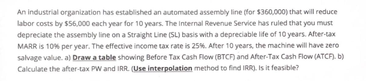 An industrial organization has established an automated assembly line (for $360,000) that will reduce
labor costs by $56,000 each year for 10 years. The Internal Revenue Service has ruled that you must
depreciate the assembly line on a Straight Line (SL) basis with a depreciable life of 10 years. After-tax
MARR is 10% per year. The effective income tax rate is 25%. After 10 years, the machine will have zero
salvage value. a) Draw a table showing Before Tax Cash Flow (BTCF) and After-Tax Cash Flow (ATCF). b)
Calculate the after-tax PW and IRR. (Use interpolation method to find IRR). Is it feasible?