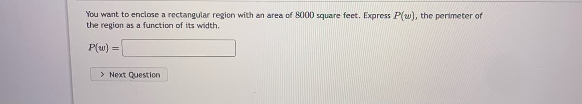 You want to enclose a rectangular region with an area of 8000 square feet. Express P(w), the perimeter of
the region as a function of its width.
P(w) =
=
> Next Question