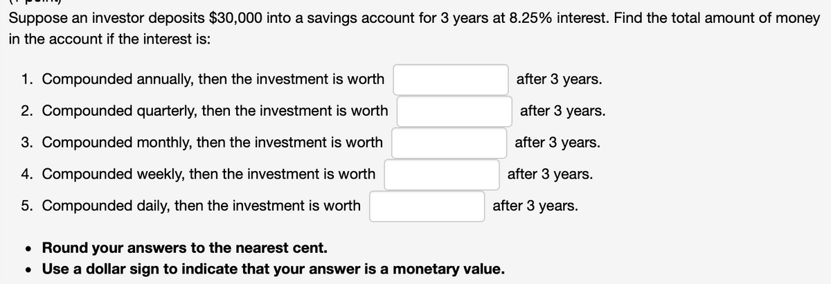 Suppose an investor deposits $30,000 into a savings account for 3 years at 8.25% interest. Find the total amount of money
in the account if the interest is:
1. Compounded annually, then the investment is worth
after 3 years.
2. Compounded quarterly, then the investment is worth
after 3 years.
3. Compounded monthly, then the investment is worth
after 3 years.
4. Compounded weekly, then the investment is worth
after 3 years.
5. Compounded daily, then the investment is worth
after 3 years.
• Round your answers to the nearest cent.
• Use a dollar sign to indicate that your answer is a monetary value.
