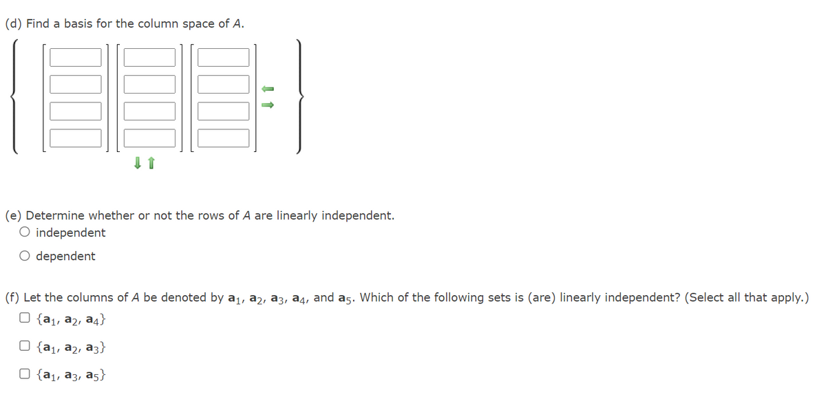 (d) Find a basis for the column space of A.
(e) Determine whether or not the rows of A are linearly independent.
O independent
O dependent
(f) Let the columns of A be denoted by a1, a2, a3, a4, and a5. Which of the following sets is (are) linearly independent? (Select all that apply.)
U {a1, a2, a4}
{a1, a2, a3}
{а, аз, аs}
