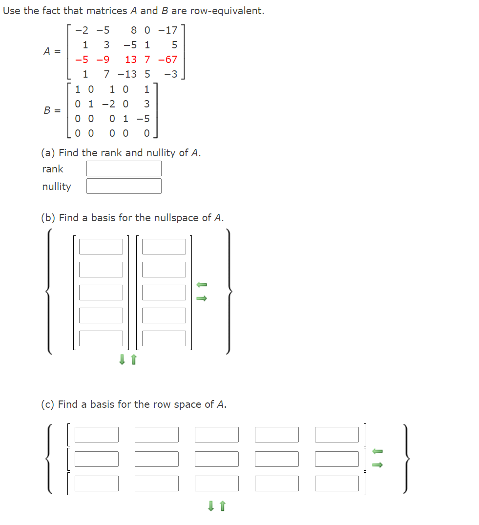 Use the fact that matrices A and B are row-equivalent.
-2 -5
8 0 -17
1
3
-5 1
5
A =
-5 -9
13 7 -67
-3 ]
7 -13 5
1 0
0 1 -2 0
1
1 0
1
B =
0 0 0 1 -5
0 0
0 0
(a) Find the rank and nullity of A.
rank
nullity
(b) Find a basis for the nullspace of A.
(c) Find a basis for the row space of A.
