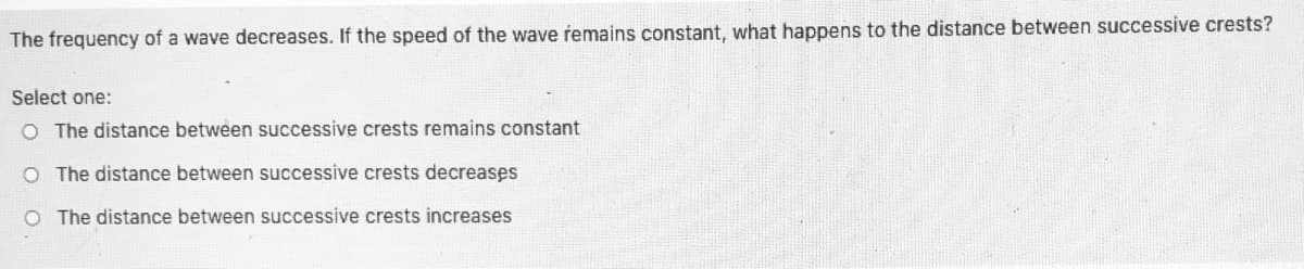 The frequency of a wave decreases. If the speed of the wave remains constant, what happens to the distance between successive crests?
Select one:
O The distance between successive crests remains constant
O The distance between successive crests decreases
O The distance between successive crests increases
