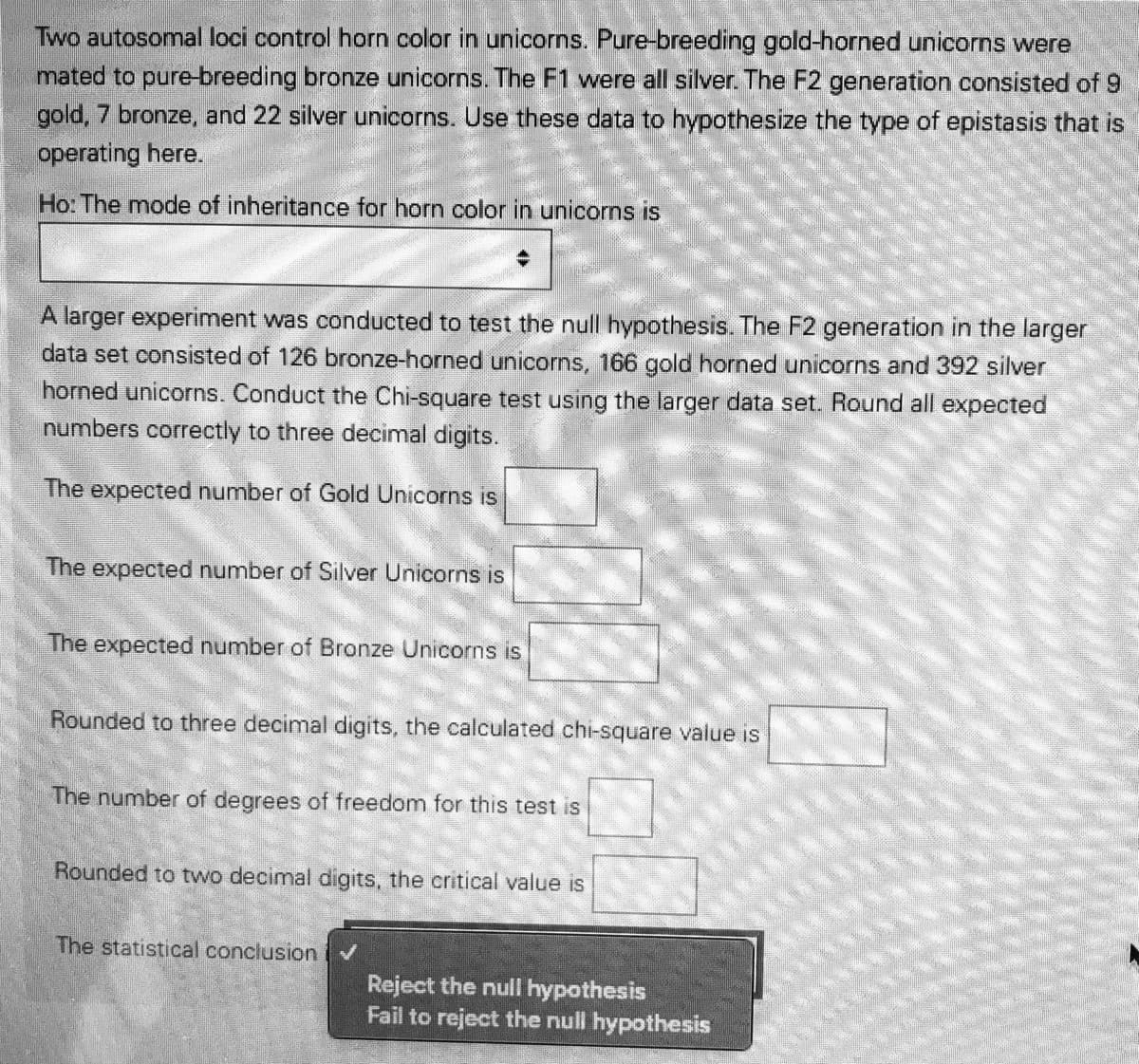 Two autosomal loci control horn color in unicorns. Pure-breeding gold-horned unicorns were
mated to pure-breeding bronze unicorns. The F1 were all silver. The F2 generation consisted of 9
gold, 7 bronze, and 22 silver unicorns. Use these data to hypothesize the type of epistasis that is
operating here.
Ho: The mode of inheritance for horn color in unicorns is
A larger experiment was conducted to test the null hypothesis. The F2 generation in the larger
data set consisted of 126 bronze-horned unicorns, 166 gold horned unicorns and 392 silver
horned unicorns. Conduct the Chi-square test using the larger data set. Round all expected
numbers correctly to three decimal digits.
The expected number of Gold Unicorns is
The expected number of Silver Unicorns is
The expected number of Bronze Unicorns is
Rounded to three decimal digits, the calculated chi-square value is
The number of degrees of freedom for this test is
Rounded to two decimal digits, the critical value is
The statistical conclusionv
Reject the null hypothesis
Fail to reject the null hypothesis
