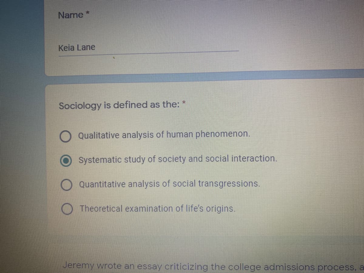 Name
Keia Lane
Sociology is defined as the: *
Qualitative analysis of human phenomenon.
Systematic study of society and social interaction.
Quantitative analysis of social transgressions.
O Theoretical examination of life's origins.
Jeremy wrote an essay criticizing the college admissions process, a
