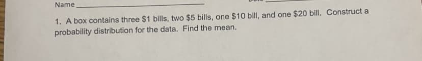 Name
1. A box contains three $1 bills, two $5 bills, one $10 bill, and one $20 bill. Construct a
probability distribution for the data. Find the mean.
