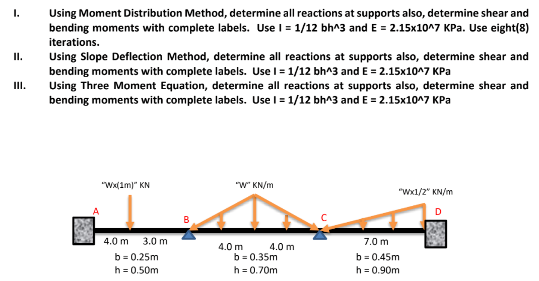 I.
Using Moment Distribution Method, determine all reactions at supports also, determine shear and
bending moments with complete labels. Use I = 1/12 bh^3 and E = 2.15x10^7 KPa. Use eight(8)
iterations.
Using Slope Deflection Method, determine all reactions at supports also, determine shear and
bending moments with complete labels. Use I = 1/12 bh^3 and E = 2.15x10^7 KPa
Using Three Moment Equation, determine all reactions at supports also, determine shear and
bending moments with complete labels. Usel = 1/12 bh^3 and E = 2.15x10^7 KPa
I.
I.
"Wx(1m)" KN
"W" KN/m
"Wx1/2" KN/m
В
4.0 m
3.0 m
7.0 m
4.0 m
b = 0.35m
4.0 m
b = 0.25m
b = 0.45m
h = 0.50m
h = 0.70m
h = 0.90m
