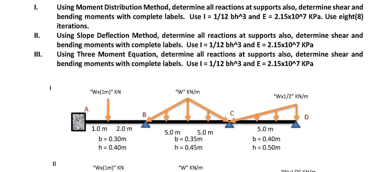 Using Moment Distribution Method, determine all reactions at supports also, determine shear and
bending moments with complete labels. Use I = 1/12 bh^3 and E = 2.15x10^7 KPa. Use eight(8)
I.
iterations.
Using Slope Deflection Method, determine all reactions at supports also, determine shear and
bending moments with complete labels. Use l = 1/12 bh^3 and E = 2.15x10^7 KPa
Using Three Moment Equation, determine all reactions at supports also, determine shear and
bending moments with complete labels. Use l = 1/12 bh^3 and E = 2.15x10^7 KPa
I.
II.
%3D
"Wx(1m)" KN
"W" KN/m
"Wx1/2" KN/m
A
C
D
1.0 m
2.0 m
5.0 m
5.0 m
b = 0.30m
h = 0.40m
5.0 m
b = 0.35m
h = 0.45m
b = 0.40m
h = 0.50m
II
"Wx(1m)" KN
"W" KN/m
B.
