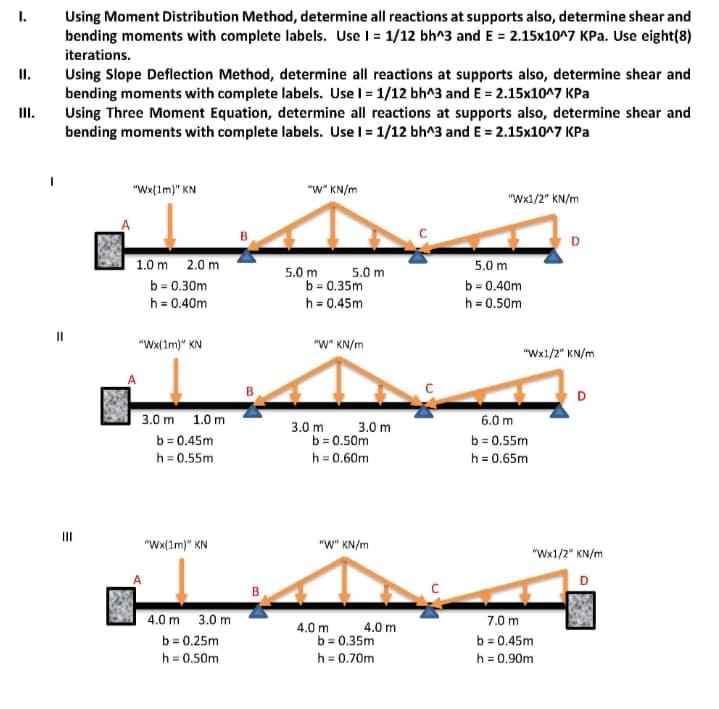 I.
Using Moment Distribution Method, determine all reactions at supports also, determine shear and
bending moments with complete labels. Use I = 1/12 bh^3 and E = 2.15x10^7 KPa. Use eight(8)
iterations.
Using Slope Deflection Method, determine all reactions at supports also, determine shear and
bending moments with complete labels. Use l = 1/12 bh^3 and E = 2.15x107 KPa
Using Three Moment Equation, determine all reactions at supports also, determine shear and
bending moments with complete labels. Use l = 1/12 bh^3 and E = 2.15x10^7 KPa
I.
II.
"Wx(1m)" KN
"W" KN/m
"Wx1/2" KN/m
D
1.0 m 2.0 m
5.0 m
5.0 m
5.0 m
b= 0.30m
b = 0.35m
b = 0.40m
h = 0.40m
h = 0.45m
h = 0.50m
"Wx(1m)" KN
"W" KN/m
"Wx1/2" KN/m
D
3.0 m 1.0 m
6.0 m
3.0 m
b = 0.50m
3.0 m
b = 0.45m
b = 0.55m
h = 0.65m
h = 0.55m
h = 0.60m
"Wx(1m)" KN
"W" KN/m
"Wx1/2" KN/m
4.0 m 3.0 m
7.0 m
4.0 m 4.0 m
b = 0.35m
h = 0.70m
b = 0.45m
h = 0.90m
b = 0.25m
h = 0.50m
