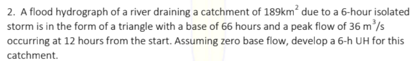 2. A flood hydrograph of a river draining a catchment of 189km? due to a 6-hour isolated
storm is in the form of a triangle with a base of 66 hours and a peak flow of 36 m /s
occurring at 12 hours from the start. Assuming zero base flow, develop a 6-h UH for this
catchment.
