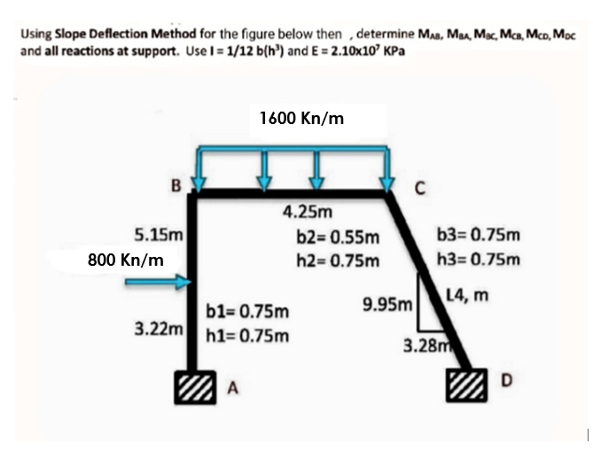 Using Slope Deflection Method for the figure below then , determine Ma, Ma, Mac, Mca, Mco, Moc
and all reactions at support. Use I= 1/12 b(h³) and E = 2.10x10' KPa
1600 Kn/m
B
4.25m
5.15m
b2= 0.55m
b3= 0.75m
800 Kn/m
h2= 0.75m
h3= 0.75m
9.95m
L4, m
b1= 0.75m
3.22m
h1= 0.75m
3.28m
D
A
|
