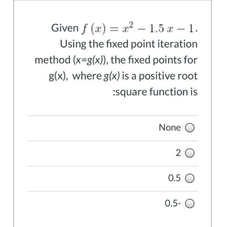 Given f (x) = x² – 1.5 x – 1.
Using the fixed point iteration
method (x-g(x)), the fixed points for
g(x), where g(x) is a positive root
:square function is
None O
2 0
0.5 O
0.5- O
