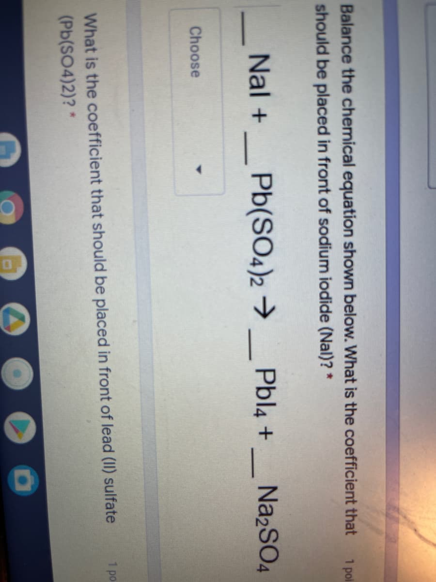 Balance the chemical equation shown below. What is the coefficient that
should be placed in front of sodium iodide (Nal)? *
1 pol
Nal +
Pb(SO4)2 →
Pbl4 +_ Na2S04
Choose
What is the coefficient that should be placed in front of lead (II) sulfate
(Pb(SO4)2)? *
1 po
