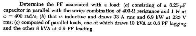 Determine the PF associated with a load: (a) consisting of a 6.25-µF
capacitor in parallel with the series combination of 400-2 resistance and 1 H at
w = 400 rad/s; (b) that is inductive and draws 33 A rms and 6.9 kW at 230 v
rms; (c) composed of parallel loads, one of which draws 10 kVA at 0.8 PF lagging
and the other 8 kVA at 0.9 PF leading.
