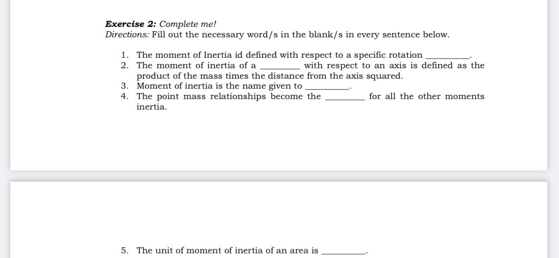 Exercise 2: Complete me!
Directions: Fill out the necessary word/s in the blank/s in every sentence below.
1. The moment of Inertia id defined with respect to a specific rotation
2. The moment of inertia of a
product of the mass times the distance from the axis squared.
3. Moment of inertia is the name given to
4. The point mass relationships become the
with respect to an axis is defined as the
for all the other moments
inertia.
5. The unit of moment of inertia of an area is
