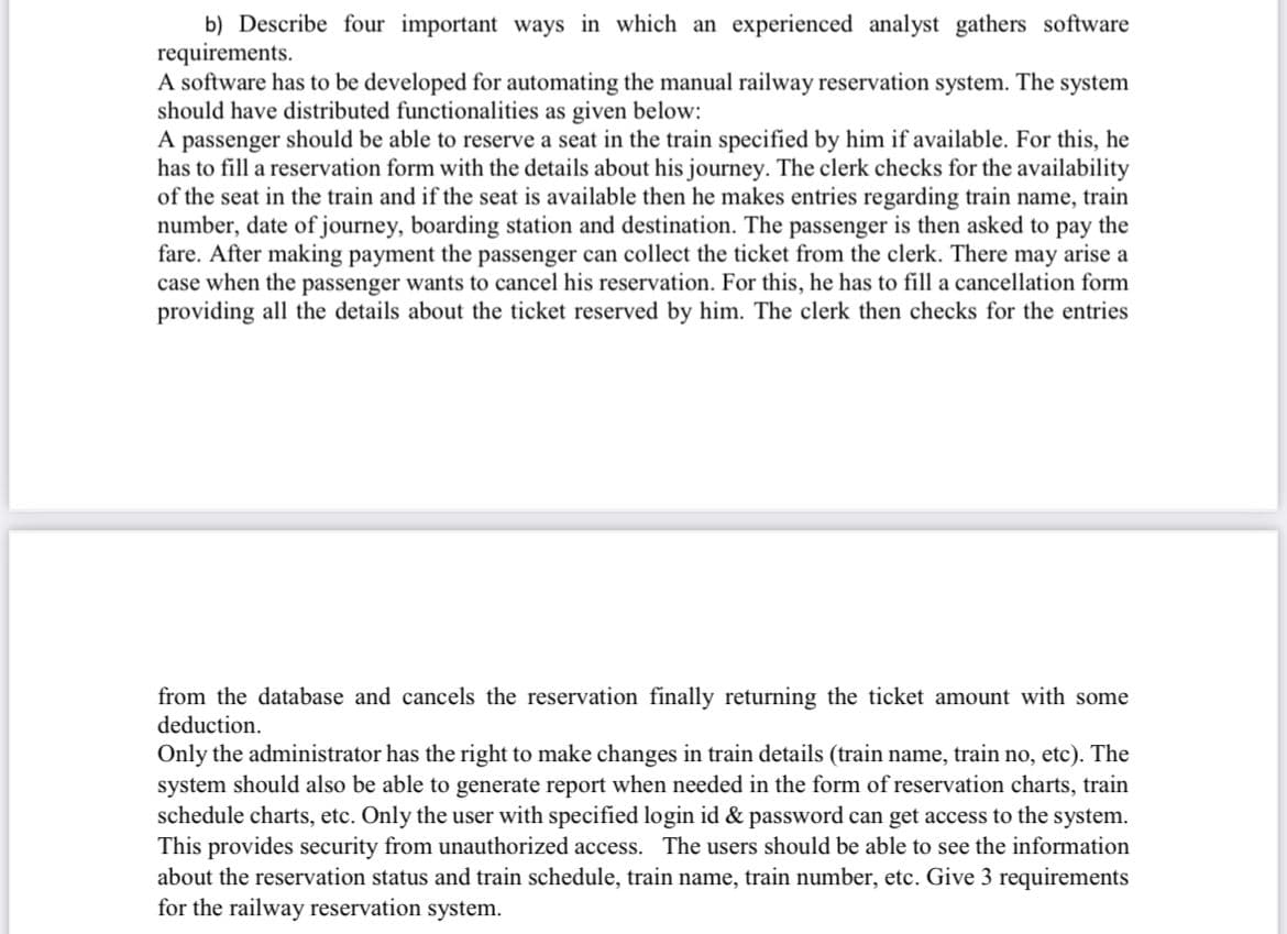 b) Describe four important ways in which an experienced analyst gathers software
requirements.
A software has to be developed for automating the manual railway reservation system. The system
should have distributed functionalities as given below:
A passenger should be able to reserve a seat in the train specified by him if available. For this, he
has to fill a reservation form with the details about his journey. The clerk checks for the availability
of the seat in the train and if the seat is available then he makes entries regarding train name, train
number, date of journey, boarding station and destination. The passenger is then asked to pay the
fare. After making payment the passenger can collect the ticket from the clerk. There may arise a
case when the passenger wants to cancel his reservation. For this, he has to fill a cancellation form
providing all the details about the ticket reserved by him. The clerk then checks for the entries
from the database and cancels the reservation finally returning the ticket amount with some
deduction.
Only the administrator has the right to make changes in train details (train name, train no, etc). The
system should also be able to generate report when needed in the form of reservation charts, train
schedule charts, etc. Only the user with specified login id & password can get access to the system.
This provides security from unauthorized access. The users should be able to see the information
about the reservation status and train schedule, train name, train number, etc. Give 3 requirements
for the railway reservation system.
