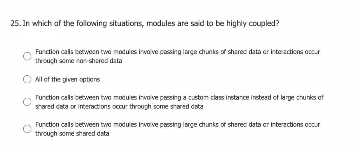 25. In which of the following situations, modules are said to be highly coupled?
Function calls between two modules involve passing large chunks of shared data or interactions occur
through some non-shared data
All of the given options
Function calls between two modules involve passing a custom class instance instead of large chunks of
shared data or interactions occur through some shared data
Function calls between two modules involve passing large chunks of shared data or interactions occur
through some shared data
