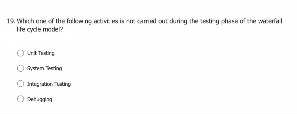 19. Which one of the following activities is not carried out during the testing phase of the waterfall
life cycle model?
Unit Testing
System Testing
Integration Testing
Debugging
