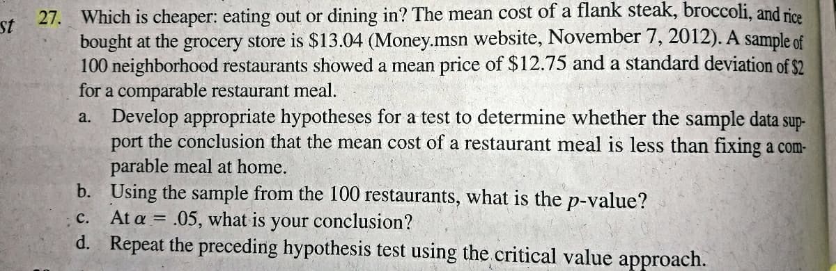 27. Which is cheaper: eating out or dining in? The mean cost of a flank steak, broccoli, and rice
bought at the grocery store is $13.04 (Money.msn website, November 7, 2012). A sample of
100 neighborhood restaurants showed a mean price of $12.75 and a standard deviation of $2
for a comparable restaurant meal.
a. Develop appropriate hypotheses for a test to determine whether the sample data sup-
port the conclusion that the mean cost of a restaurant meal is less than fixing a com-
parable meal at home.
b. Using the sample from the 100 restaurants, what is the p-value?
At a = .05, what is your conclusion?
d. Repeat the preceding hypothesis test using the critical value approach.
st
с.
