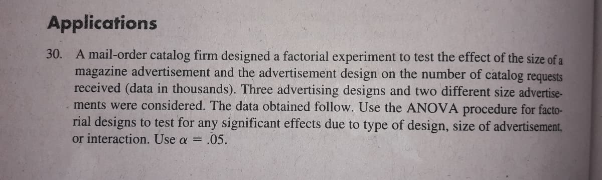 Applications
30. A mail-order catalog firm designed a factorial experiment to test the effect of the size of a
magazine advertisement and the advertisement design on the number of catalog requests
received (data in thousands). Three advertising designs and two different size advertise-
ments were considered. The data obtained follow. Use the ANOVA procedure for facto-
rial designs to test for any significant effects due to type of design, size of advertisement,
or interaction. Use a = .05.
