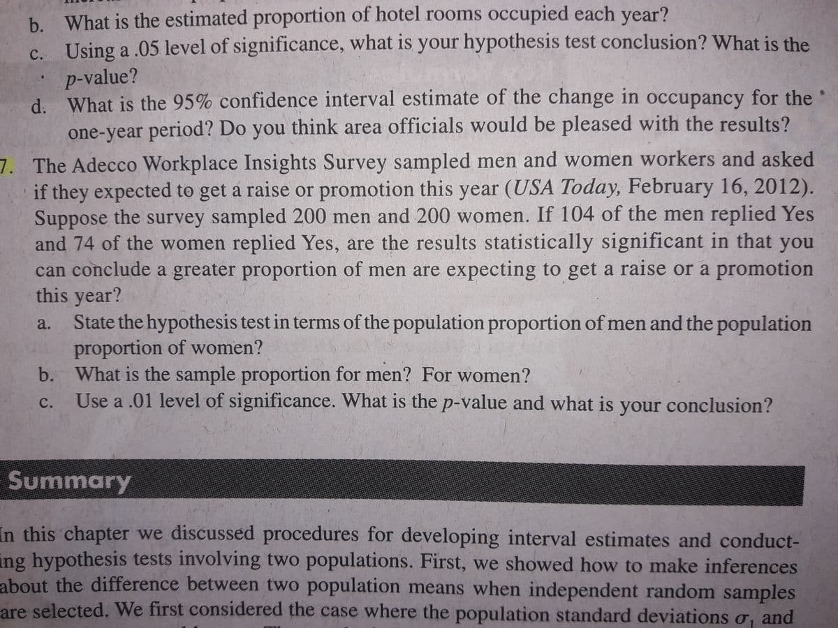 b. What is the estimated proportion of hotel rooms occupied each year?
c. Using a .05 level of significance, what is your hypothesis test conclusion? What is the
p-value?
d. What is the 95% confidence interval estimate of the change in occupancy for the
one-year period? Do you think area officials would be pleased with the results?
7. The Adecco Workplace Insights Survey sampled men and women workers and asked
if they expected to get a raise or promotion this year (USA Today, February 16, 2012).
Suppose the survey sampled 200 men and 200 women. If 104 of the men replied Yes
and 74 of the women replied Yes, are the results statistically significant in that
can conclude a greater proportion of men are expecting to get a raise or a promotion
this year?
State the hypothesis test in terms of the population proportion of men and the population
proportion of women?
b. What is the sample proportion for men? For women?
Use a .01 level of significance. What is the p-value and what is your conclusion?
you
a.
с.
Summary
In this chapter we discussed procedures for developing interval estimates and conduct-
ing hypothesis tests involving two populations. First, we showed how to make inferences
about the difference between two population means when independent random samples
are selected. We first considered the case where the population standard deviations o, and
