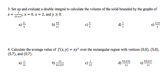 3. Set up and evaluate a double integral to calculate the volume of the solid bounded by the graphs of
1
z =
25+y2
x = 0, x = 2, and y 2 0.
a)
d)를
21n
4. Calculate the average value of f(x, y) = xy5 over the rectangular region with vertices (0,0), (5,0),
(5,7), and (0,7).
13
a)
b)
84,037
84,035
c)
13
84,037
12
13
-|
