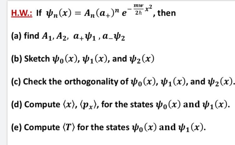 H.W.: If P,(x) = An(a,)" e 2h *, then
mw
x2
(a) find A1, A2, a441, a_Þ½
(b) Sketch o (x), Þ1(x), and 42(x)
(c) Check the orthogonality of 4o (x), Þ1(x), and y2(x).
(d) Compute (x), (px), for the states 4o(x) and 41(x).
(e) Compute (T) for the states o (x) and w1(x).
