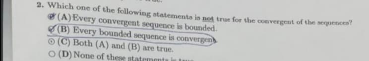 2. Which one of the following statementa is not true for the convergent of the sequencea
O (A)Every convergent sequence is bounded.
8 (B) Every bounded sequence is convergen
O (C) Both (A) and (B) are true.
O (D) None of these statements in
