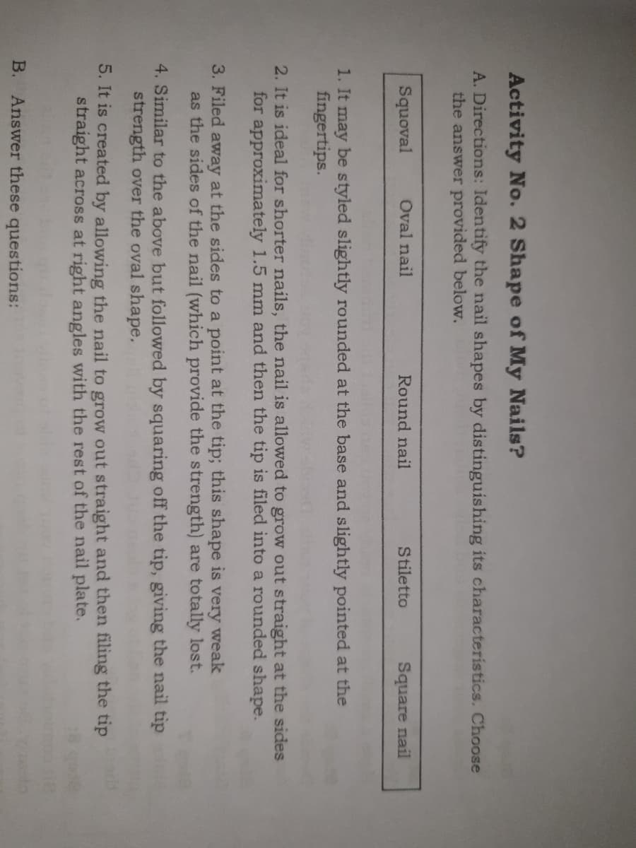 Activity No. 2 Shape of My Nails?
A. Directions: Identify the nail shapes by distinguishing its characteristics. Choose
the answer provided below.
Squoval
Oval nail
Round nail
Stiletto
Square nail
1. It may be styled slightly rounded at the base and slightly pointed at the
fingertips.
2. It is ideal for shorter nails, the nail is allowed to grow out straight at the sides
for approximately 1.5 mm and then the tip is filed into a rounded shape.
3. Filed away at the sides to a point at the tip; this shape is very weak
as the sides of the nail (which provide the strength) are totally lost.
4. Similar to the above but followed by squaring off the tip, giving the nail tip
strength over the oval shape,
5. It is created by allowing the nail to grow out straight and then filing the tip
straight across at right angles with the rest of the nail plate.
B. Answer these questions:

