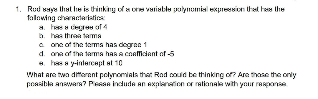 1. Rod says that he is thinking of a one variable polynomial expression that has the
following characteristics:
a. has a degree of 4
b. has three terms
c. one of the terms has degree 1
d. one of the terms has a coefficient of -5
e. has a y-intercept at 10
What are two different polynomials that Rod could be thinking of? Are those the only
possible answers? Please include an explanation or rationale with your response.
