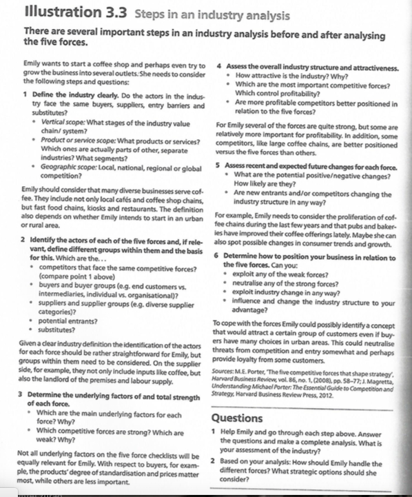 Illustration 3.3 Steps in an industry analysis
There are several important steps in an industry analysis before and after analysing
the five forces.
Emily wants to start a coffee shop and perhaps even try to 4 Assess the overall industry structure and attractiveness.
grow the business into several outlets: She needs to consider
the following steps and questions:
1 Define the industry dearly. Do the actors in the indus-
try face the same buyers, suppliers, entry barrlers and
substitutes?
• How attractive is the industry? Why?
• Which are the most important competitive forces?
Which control profitability?
Are more profitable competitors better positioned in
relation to the five forces?
• Vertical scope: What stages of the industry value
chain/ system?
• Product or service scope: What products or services?
Which ones are actually parts of other, separate
industries? What segments?
Geographic scope: Local, national, regional or global
competition?
For Emily several of the forces are quite strong, but some are
relatively more important for profitability. In addition, some
competitors, like large coffee chains, are better positioned
versus the five forces than others.
5 Assess recent and expected future changes for each force.
• What are the potential positive/negative changes?
How likely are they?
• Are new entrants and/or competitors changing the
industry structure in any way?
Emily should consider that many diverse businesses serve cof-
fee. They include not only local cafés and coffee shop chains,
but fast food chains, kiosks and restaurants. The definition
also depends on whether Emily intends to start in an urban For example, Emily needs to consider the proliferation of cof-
or rural area.
fee chains during the last few years and that pubs and baker-
ies have improved their coffee offerings lately. Maybe she can
2 Identify the actors of each of the five forces and, if rele- also spot possible changes in consumer trends and growth.
vant, define different groups within them and the basis
for this. Which are the...
• competitors that face the same competitive forces?
(compare point 1 above)
• buyers and buyer groups (e.g. end customers vs.
intermediaries, individual vs. organisational)?
• suppliers and supplier groups (e.g. diverse supplier
categories)?
• potential entrants?
substitutes?
6 Determine how to position your business in relation to
the five forces. Can you:
• exploit any of the weak forces?
• neutralise any of the strong forces?
• exploit industry change in any way?
• influence and change the industry structure to your
advantage?
To cope with the forces Emily could possibly identify a concept
that would attract a certain group of customers even if buy-
ers have many choices in urban areas. This could neutralise
Givena dear industry definition the identification of the actors threats from competition and entry somewhat and perhaps
for each force should be rather straightforward for Emily, but provide loyalty from some customers.
groups within them need to be considered. On the supplier
side, for example, they not only include inputs like coffee, but Sources: ME Porter, The five competitive forces that shape strategy,
Harvard Business Review, vol. 86, no. 1, (2008), pp. S8-77;1 Magretta,
Understanding Michael Porter: The Essential Gulde to Competition and
also the landlord of the premises and labour supply.
3 Determine the underlying factors of and total strength
of each force.
• Which are the main underlying factors for each
force? Why?
• Which competitive forces are strong? Which are
weak? Why?
Harvard Business Review Press, 2012.
Questions
1 Help Emily and go through each step above. Answer
the questions and make a complete analysis. What is
your assessment of the industry?
2 Based on your analysis: How should Emily handle the
different forces? What strategic options should she
consider?
Not all underlying factors on the five force checklists will be
equally relevant for Emily. With respect to buyers, for exam-
ple, the products' degree of standardisation and prices matter
most, while others are less important.
