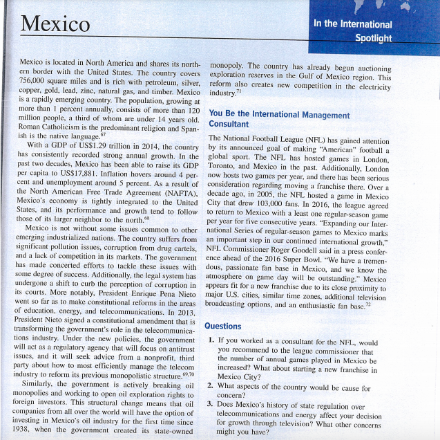 Мexico
In the International
Spotlight
Mexico is located in North America and shares its north- monopoly. The country has already begun auctioning
ern border with the United States. The country covers
756,000 square miles and is rich with petroleum, silver, reform also creates new competition in the electricity
copper, gold, lead, zine, natural gas, and timber. Mexico industry."
is a rapidly emerging country. The population, growing at
more than I percent annually, consists of more than 120
million people, a third of whom are under 14 years old.
Roman Catholicism is the predominant religion and Span-
ish is the native language."
With a GDP of US$1.29 trillion in 2014, the country by its announced goal of making "American" football a
has consistently recorded strong annual growth. In the global sport. The NFL has hosted games in London,
past two decades, Mexico has been able to raise its GDP
per capita to US$17,881. Inflation hovers around 4 per-
cent and unemployment around 5 percent. As a result of consideration regarding moving a franchise there. Over a
the North American Free Trade Agreement (NAFTA), decade ago, in 2005, the NFL hosted a game in Mexico
Mexico's economy is tightly integrated to the United City that drew 103,000 fans. In 2016, the league agreed
States, and its performance and growth tend to follow to return to Mexico with a least one regular-season game
those of its larger neighbor to the north.
Mexico is not without some issues common to other national Series of regular-season games to Mexico marks
emerging industrialized nations. The country suffers from an important step in our continued international growth,"
significant pollution issues, corruption from drug cartels, NFL Commissioner Roger Goodell said in a press confer-
and a lack of competition in its markets. The government ence ahead of the 2016 Super Bowl. "We have a tremen-
has made concerted efforts to tackle these issues with dous, passionate fan base in Mexico, and we know the
some degree of success. Additionally, the legal system has atmosphere on game day will be outstanding." Mexico
undergone a shift to curb the perception of corruption in
its courts. More notably, President Enrique Pena Nieto major U.S. cities, similar time zones, additional television
went so far as to make constitutional reforms in the areas broadcasting options, and an enthusiastic fan base."
of education, energy, and telecommunications. In 2013,
President Nieto signed a constitutional amendment that is
transforming the government's role in the telecommunica-
tions industry. Under the new policies, the government
will act as a regulatory agency that will focus on antitrust
issues, and it will seek advice from a nonprofit, third
party about how to most efficiently manage the telecom
industry to reform its previous monopolistic structure..0
Similarly, the government is actively breaking oil
monopolies and working to open oil exploration rights to
foreign investors. This structural change means that oil
companies from all over the world will have the option of
investing in Mexico's oil industry for the first time since
1938, when the government created its state-owned
exploration reserves in the Gulf of Mexico region. This
You Be the International Management
Consultant
The National Football League (NFL) has gained attention
Toronto, and Mexico in the past. Additionally, London
now hosts two games per year, and there has been serious
per year for five consecutive years. "Expanding our Inter-
appears fit for a new franchise due to its elose proximity to
Questions
1. If you worked as a consultant for the NFL, would
you recommend to the league commissioner that
the number of annual games played in Mexico be
increased? What about starting a new franchise in
Mexico City?
2. What aspects of the country would be cause for
concern?
3. Does Mexico's history of state regulation over
telecommunications and energy affect your decision
for growth through television? What other concerns
might you have?
