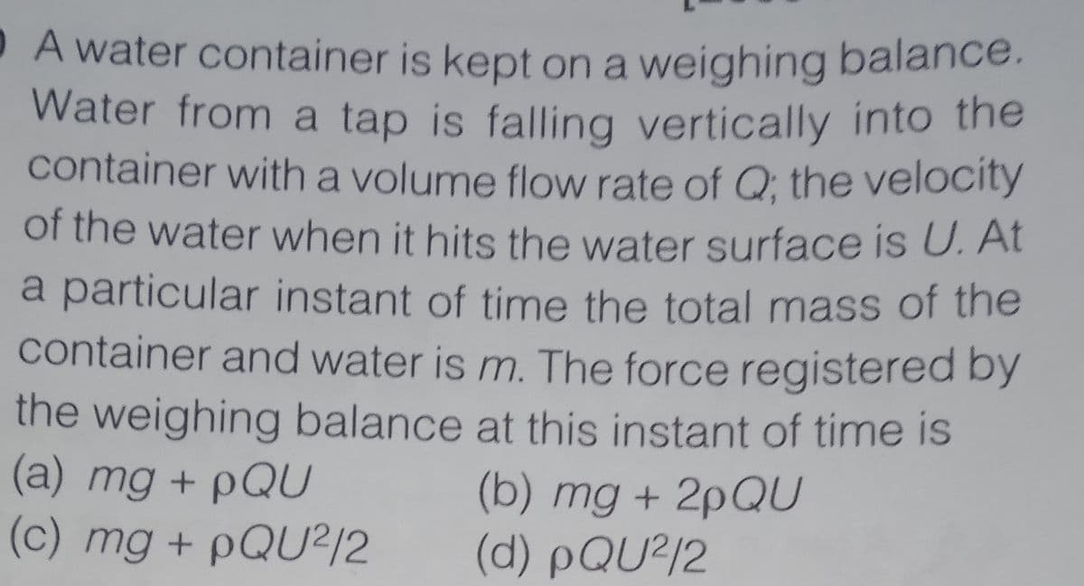 A water container is kept on a weighing balance.
Water from a tap is falling vertically into the
container with a volume flow rate of Q; the velocity
of the water when it hits the water surface is U. At
a particular instant of time the total mass of the
container and water is m. The force registered by
the weighing balance at this instant of time is
(a) mg + pQU
(c) mg + PQU2/2
(b) mg + 2PQU
(d) pQU?/2
