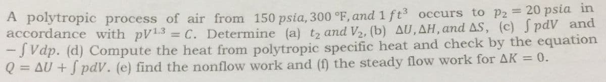 A polytropic process of air from 150 psia, 300 °F, and 1 ft3 occurs to p2 = 20 psia in
accordance with pV13
= C. Determine (a) t2 and V2, (b) AU, AH, and AS, (c) S pdV and
-J Vdp. (d) Compute the heat from polytropic specific heat and check by the equation
Q = AU + J pdV. (e) find the nonflow work and (f) the steady flow work for AK = 0.
