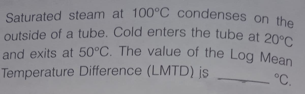 and exits at 50°C. The value of the Log Mean
outside of a tube. Cold enters the tube at 20°C
Saturated steam at 100°C condenses on the
°C.
Temperature Difference (LMTD) is
