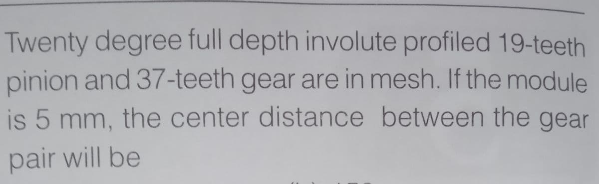 Twenty degree full depth involute profiled 19-teeth
pinion and 37-teeth gear are in mesh. If the module
is 5 mm, the center distance between the gear
pair will be
