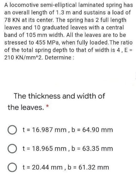 A locomotive semi-elliptical laminated spring has
an overall length of 1.3 m and sustains a load of
78 KN at its center. The spring has 2 full length
leaves and 10 graduated leaves with a central
band of 105 mm wid th. All the leaves are to be
stressed to 455 MPa, when fully loaded.The ratio
of the total spring depth to that of width is 4, E =
210 KN/mm^2. Determine :
The thickness and width of
the leaves. *
O t= 16.987 mm, b = 64.90 mm
O t= 18.965 mm , b 63.35 mm
O t = 20.44 mm , b = 61.32 mm
