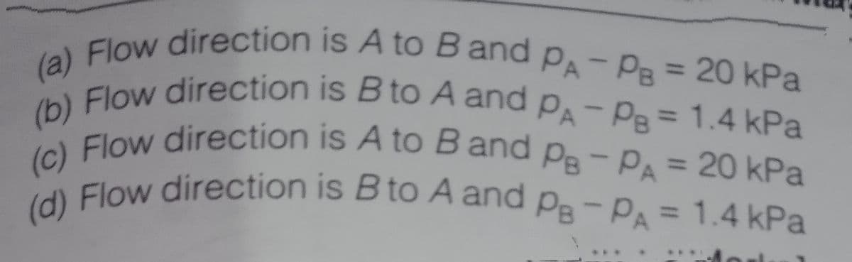 (c) Flow direction is A to B and PB-PA = 20 kPa
(d) Flow direction is B to A and Pe-PA = 1.4 kPa
(b) Flow direction is B to A and PA-PB = 1.4 kPa
PA-PB = 20 kPa
PA-PB= 1.4 kPa
(a) Flow direction is A to B and PA-PB = 20 kPa
%3D
Flow direction is B to A and
(b)
%3D
%3D
